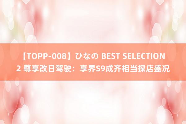 【TOPP-008】ひなの BEST SELECTION 2 尊享改日驾驶：享界S9成齐相当探店盛况