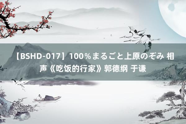 【BSHD-017】100％まるごと上原のぞみ 相声《吃饭的行家》郭德纲 于谦