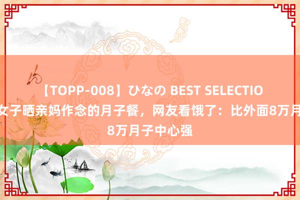 【TOPP-008】ひなの BEST SELECTION 2 安徽女子晒亲妈作念的月子餐，网友看饿了：比外面8万月子中心强