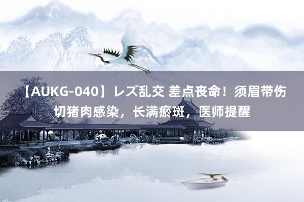 【AUKG-040】レズ乱交 差点丧命！须眉带伤切猪肉感染，长满瘀斑，医师提醒