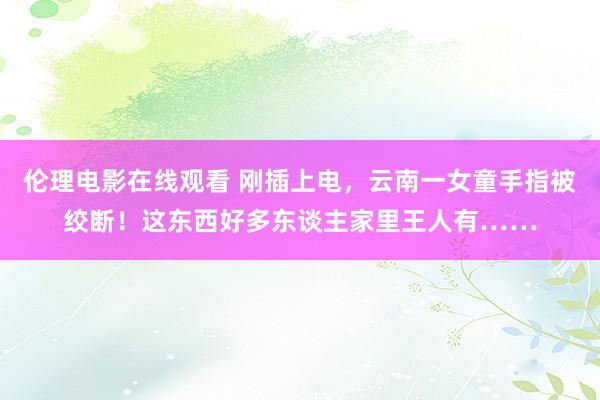 伦理电影在线观看 刚插上电，云南一女童手指被绞断！这东西好多东谈主家里王人有……