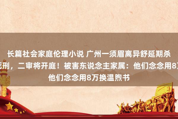 长篇社会家庭伦理小说 广州一须眉离异舒延期杀妻案一审死刑，二审将开庭！被害东说念主家属：他们念念用8万换温煦书