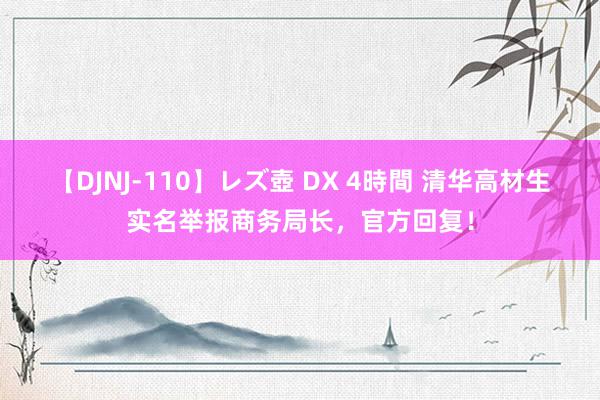 【DJNJ-110】レズ壺 DX 4時間 清华高材生实名举报商务局长，官方回复！