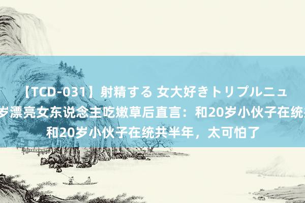 【TCD-031】射精する 女大好きトリプルニューハーフ乱交 32岁漂亮女东说念主吃嫩草后直言：和20岁小伙子在统共半年，太可怕了