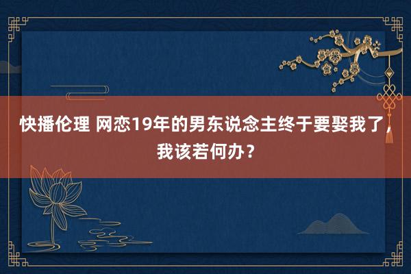 快播伦理 网恋19年的男东说念主终于要娶我了，我该若何办？