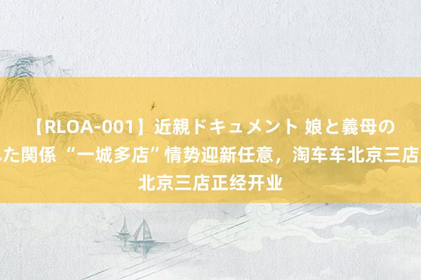 【RLOA-001】近親ドキュメント 娘と義母の禁じられた関係 “一城多店”情势迎新任意，淘车车北京三店正经开业