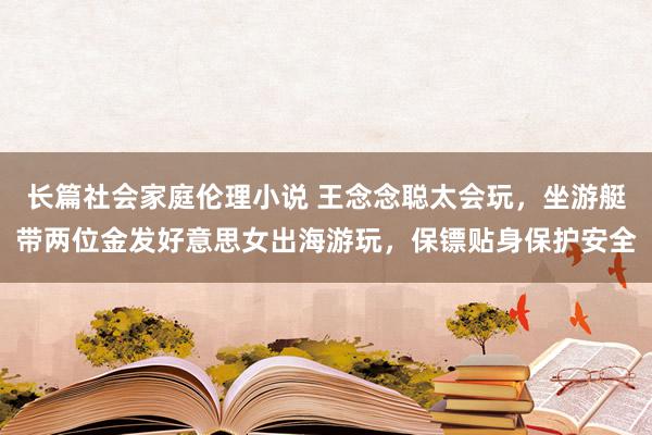 长篇社会家庭伦理小说 王念念聪太会玩，坐游艇带两位金发好意思女出海游玩，保镖贴身保护安全