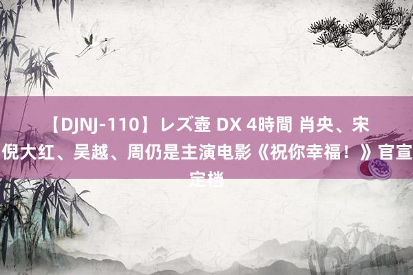 【DJNJ-110】レズ壺 DX 4時間 肖央、宋佳、倪大红、吴越、周仍是主演电影《祝你幸福！》官宣定档