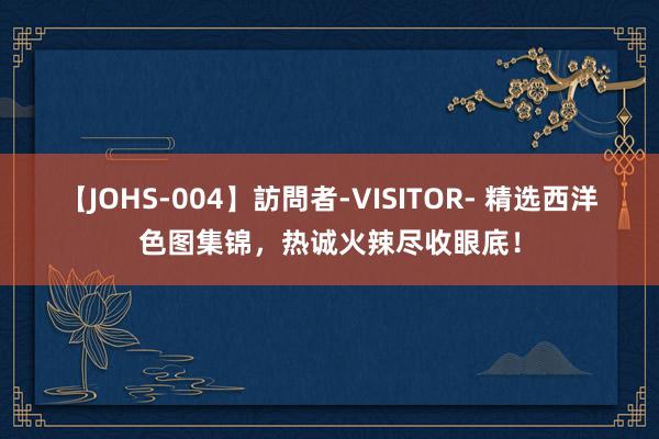 【JOHS-004】訪問者-VISITOR- 精选西洋色图集锦，热诚火辣尽收眼底！