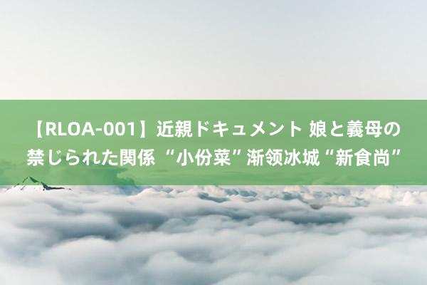 【RLOA-001】近親ドキュメント 娘と義母の禁じられた関係 “小份菜”渐领冰城“新食尚”