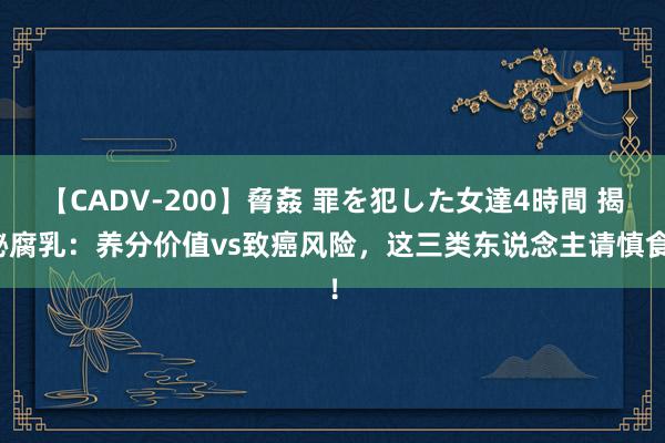 【CADV-200】脅姦 罪を犯した女達4時間 揭秘腐乳：养分价值vs致癌风险，这三类东说念主请慎食！