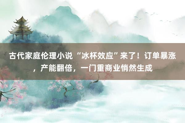 古代家庭伦理小说 “冰杯效应”来了！订单暴涨，产能翻倍，一门重商业悄然生成