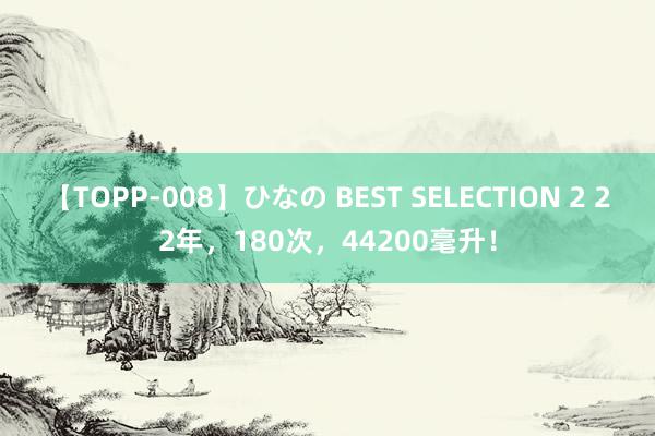 【TOPP-008】ひなの BEST SELECTION 2 22年，180次，44200毫升！