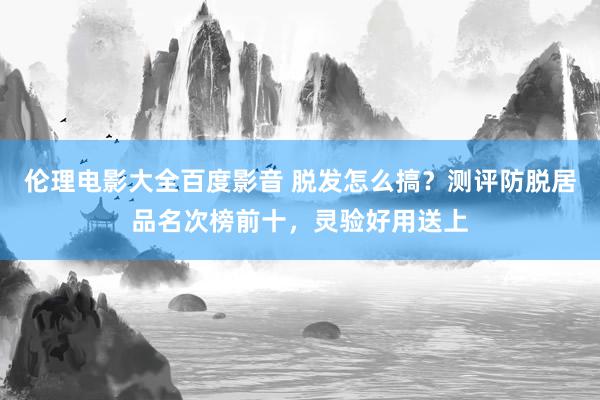 伦理电影大全百度影音 脱发怎么搞？测评防脱居品名次榜前十，灵验好用送上