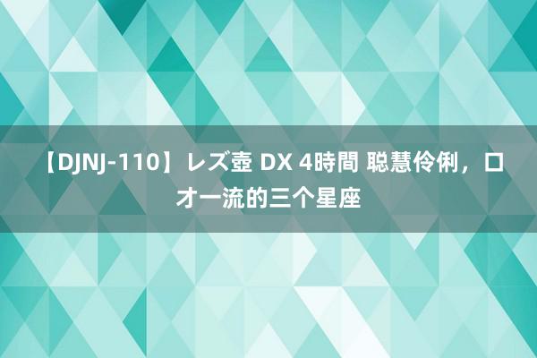 【DJNJ-110】レズ壺 DX 4時間 聪慧伶俐，口才一流的三个星座