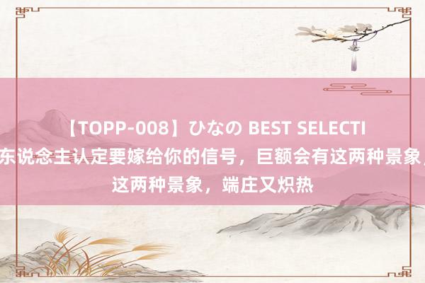 【TOPP-008】ひなの BEST SELECTION 2 一个女东说念主认定要嫁给你的信号，巨额会有这两种景象，端庄又炽热