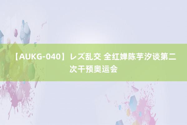 【AUKG-040】レズ乱交 全红婵陈芋汐谈第二次干预奥运会