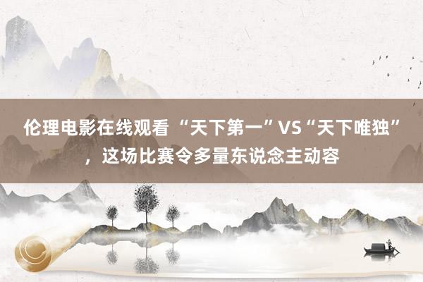 伦理电影在线观看 “天下第一”VS“天下唯独”，这场比赛令多量东说念主动容