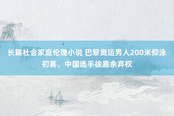 长篇社会家庭伦理小说 巴黎奥运男人200米仰泳初赛，中国选手徐嘉余弃权