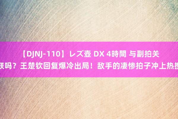 【DJNJ-110】レズ壺 DX 4時間 与副拍关联吗？王楚钦回复爆冷出局！敌手的凄惨拍子冲上热搜