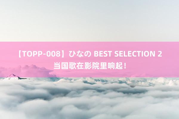 【TOPP-008】ひなの BEST SELECTION 2 当国歌在影院里响起！