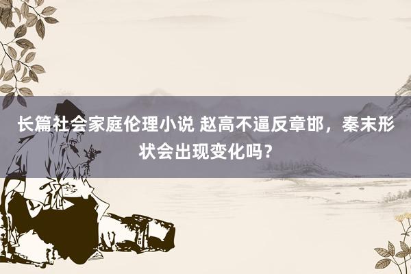 长篇社会家庭伦理小说 赵高不逼反章邯，秦末形状会出现变化吗？