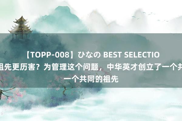 【TOPP-008】ひなの BEST SELECTION 2 谁的祖先更历害？为管理这个问题，中华英才创立了一个共同的祖先