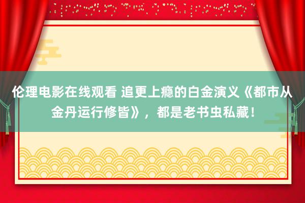 伦理电影在线观看 追更上瘾的白金演义《都市从金丹运行修皆》，都是老书虫私藏！