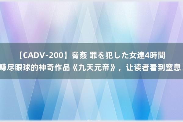 【CADV-200】脅姦 罪を犯した女達4時間 赚尽眼球的神奇作品《九天元帝》，让读者看到窒息！