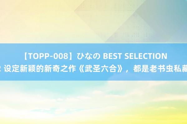 【TOPP-008】ひなの BEST SELECTION 2 设定新颖的新奇之作《武圣六合》，都是老书虫私藏！