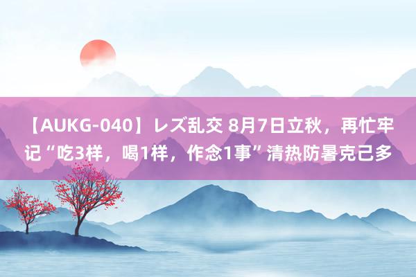 【AUKG-040】レズ乱交 8月7日立秋，再忙牢记“吃3样，喝1样，作念1事”清热防暑克己多