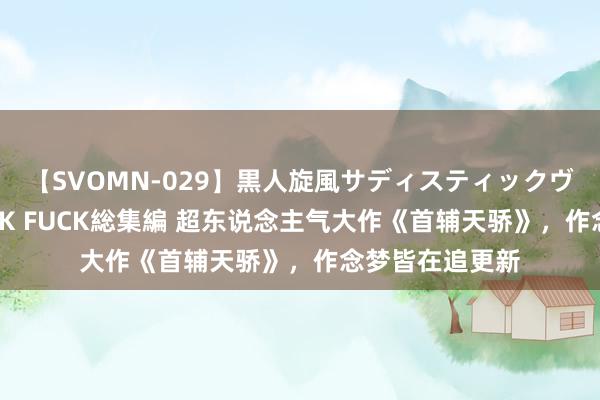 【SVOMN-029】黒人旋風サディスティックヴィレッジBLACK FUCK総集編 超东说念主气大作《首辅天骄》，作念梦皆在追更新