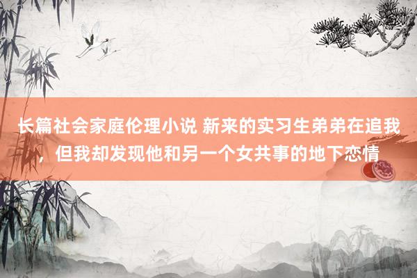 长篇社会家庭伦理小说 新来的实习生弟弟在追我，但我却发现他和另一个女共事的地下恋情