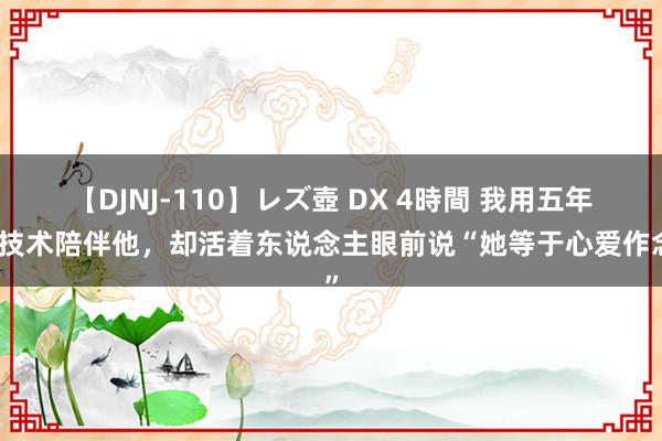 【DJNJ-110】レズ壺 DX 4時間 我用五年的技术陪伴他，却活着东说念主眼前说“她等于心爱作念”