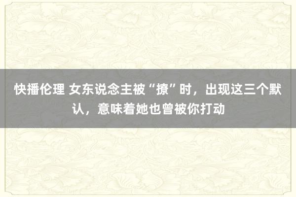 快播伦理 女东说念主被“撩”时，出现这三个默认，意味着她也曾被你打动