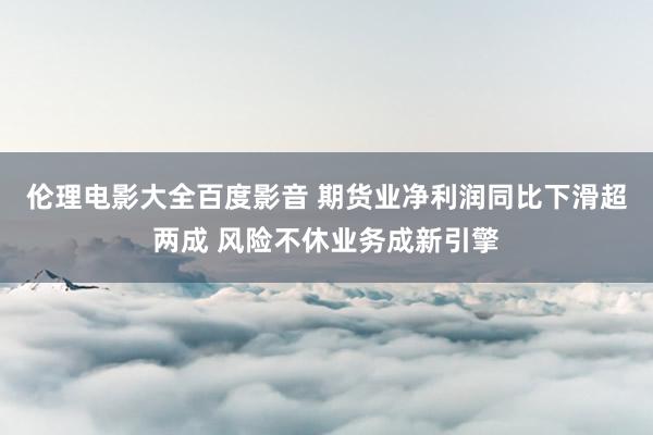 伦理电影大全百度影音 期货业净利润同比下滑超两成 风险不休业务成新引擎