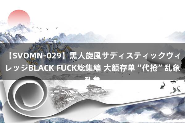 【SVOMN-029】黒人旋風サディスティックヴィレッジBLACK FUCK総集編 大额存单“代抢”乱象