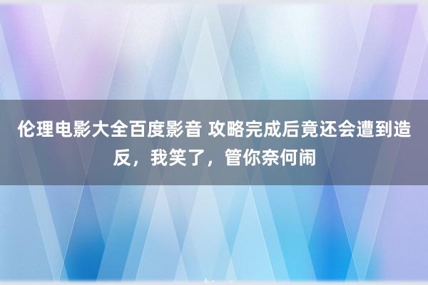 伦理电影大全百度影音 攻略完成后竟还会遭到造反，我笑了，管你奈何闹