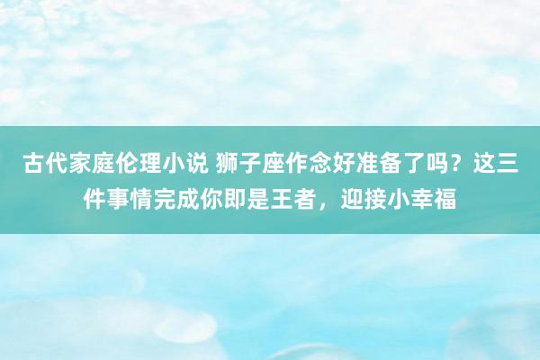 古代家庭伦理小说 狮子座作念好准备了吗？这三件事情完成你即是王者，迎接小幸福