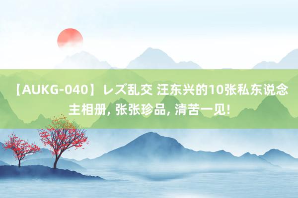 【AUKG-040】レズ乱交 汪东兴的10张私东说念主相册, 张张珍品, 清苦一见!