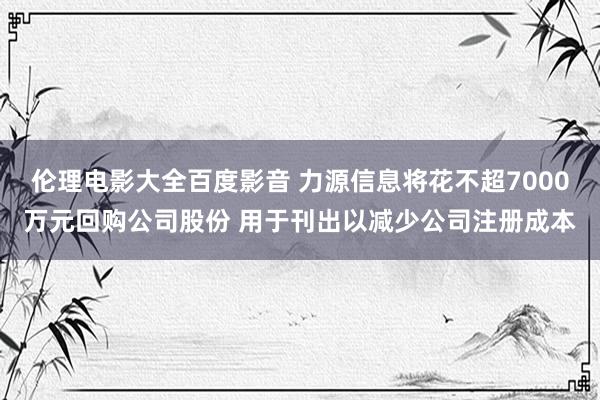 伦理电影大全百度影音 力源信息将花不超7000万元回购公司股份 用于刊出以减少公司注册成本