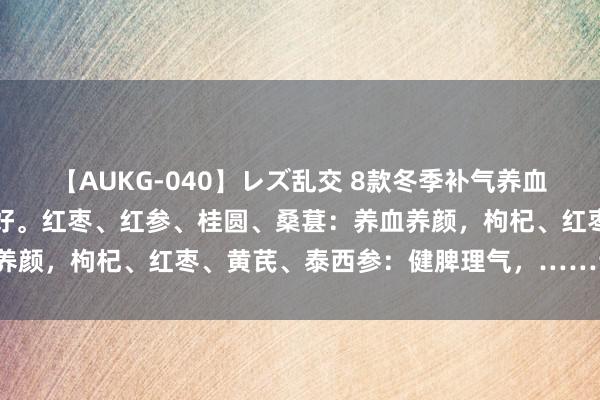 【AUKG-040】レズ乱交 8款冬季补气养血养生茶，简便易作念成果好。红枣、红参、桂圆、桑葚：养血养颜，枸杞、红枣、黄芪、泰西参：健脾理气，……详见下图！