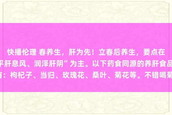 快播伦理 春养生，肝为先！立春后养生，要点在珍藏肝气！饮食要以“平肝息风、润泽肝阴”为主。以下药食同源的养肝食品有：枸杞子、当归、玫瑰花、桑叶、菊花等。不错喝菊花决明子茶、玫瑰茯苓茶等。