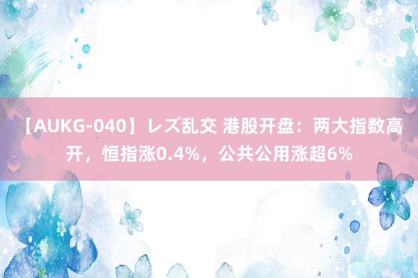 【AUKG-040】レズ乱交 港股开盘：两大指数高开，恒指涨0.4%，公共公用涨超6%