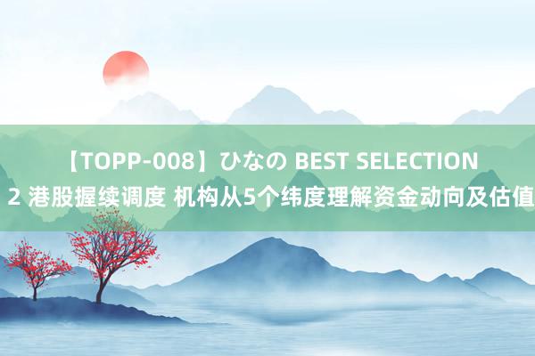 【TOPP-008】ひなの BEST SELECTION 2 港股握续调度 机构从5个纬度理解资金动向及估值