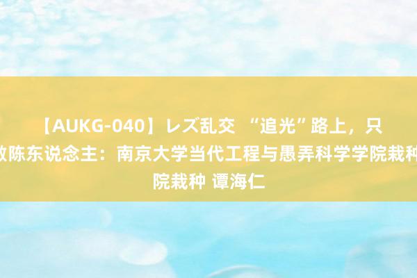 【AUKG-040】レズ乱交  “追光”路上，只争夙夜敷陈东说念主：南京大学当代工程与愚弄科学学院栽种 谭海仁