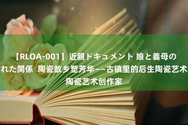 【RLOA-001】近親ドキュメント 娘と義母の禁じられた関係  陶瓷故乡塑芳华——古镇里的后生陶瓷艺术创作家