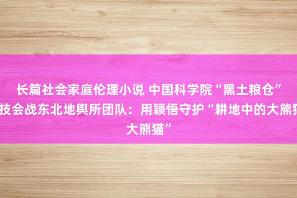 长篇社会家庭伦理小说 中国科学院“黑土粮仓”科技会战东北地舆所团队：用颖悟守护“耕地中的大熊猫”