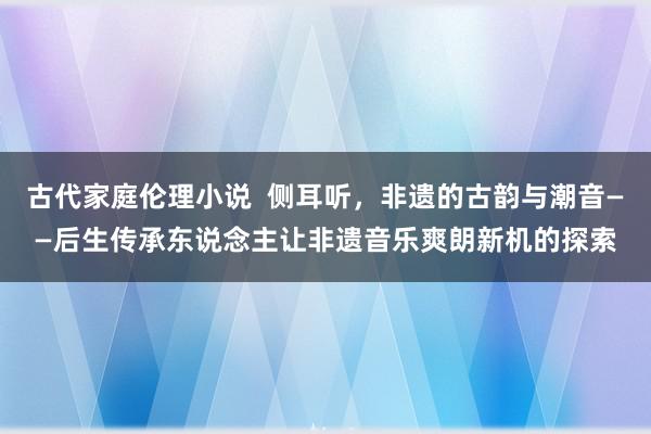 古代家庭伦理小说  侧耳听，非遗的古韵与潮音——后生传承东说念主让非遗音乐爽朗新机的探索