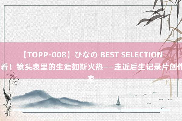 【TOPP-008】ひなの BEST SELECTION 2  看！镜头表里的生涯如斯火热——走近后生记录片创作家